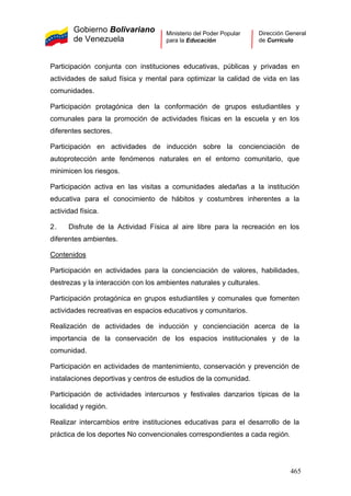 Gobierno Bolivariano
de Venezuela
Ministerio del Poder Popular
para la Educación
Dirección General
de Currículo
Participación conjunta con instituciones educativas, públicas y privadas en
actividades de salud física y mental para optimizar la calidad de vida en las
comunidades.
Participación protagónica den la conformación de grupos estudiantiles y
comunales para la promoción de actividades físicas en la escuela y en los
diferentes sectores.
Participación en actividades de inducción sobre la concienciación de
autoprotección ante fenómenos naturales en el entorno comunitario, que
minimicen los riesgos.
Participación activa en las visitas a comunidades aledañas a la institución
educativa para el conocimiento de hábitos y costumbres inherentes a la
actividad física.
2. Disfrute de la Actividad Física al aire libre para la recreación en los
diferentes ambientes.
Contenidos
Participación en actividades para la concienciación de valores, habilidades,
destrezas y la interacción con los ambientes naturales y culturales.
Participación protagónica en grupos estudiantiles y comunales que fomenten
actividades recreativas en espacios educativos y comunitarios.
Realización de actividades de inducción y concienciación acerca de la
importancia de la conservación de los espacios institucionales y de la
comunidad.
Participación en actividades de mantenimiento, conservación y prevención de
instalaciones deportivas y centros de estudios de la comunidad.
Participación de actividades intercursos y festivales danzarios típicas de la
localidad y región.
Realizar intercambios entre instituciones educativas para el desarrollo de la
práctica de los deportes No convencionales correspondientes a cada región.
465
 