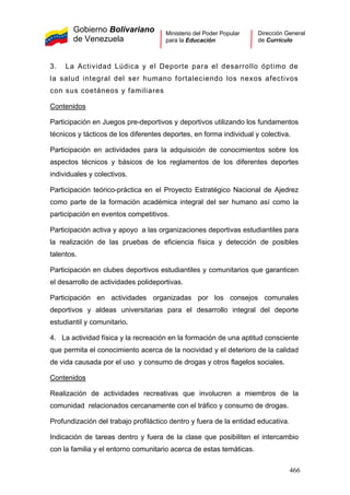 Gobierno Bolivariano
de Venezuela
Ministerio del Poder Popular
para la Educación
Dirección General
de Currículo
3. La Actividad Lúdica y el Deporte para el desarrollo óptimo de
la salud integral del ser humano fortaleciendo los nexos afectivos
con sus coetáneos y familiares
Contenidos
Participación en Juegos pre-deportivos y deportivos utilizando los fundamentos
técnicos y tácticos de los diferentes deportes, en forma individual y colectiva.
Participación en actividades para la adquisición de conocimientos sobre los
aspectos técnicos y básicos de los reglamentos de los diferentes deportes
individuales y colectivos.
Participación teórico-práctica en el Proyecto Estratégico Nacional de Ajedrez
como parte de la formación académica integral del ser humano así como la
participación en eventos competitivos.
Participación activa y apoyo a las organizaciones deportivas estudiantiles para
la realización de las pruebas de eficiencia física y detección de posibles
talentos.
Participación en clubes deportivos estudiantiles y comunitarios que garanticen
el desarrollo de actividades polideportivas.
Participación en actividades organizadas por los consejos comunales
deportivos y aldeas universitarias para el desarrollo integral del deporte
estudiantil y comunitario.
4. La actividad física y la recreación en la formación de una aptitud consciente
que permita el conocimiento acerca de la nocividad y el deterioro de la calidad
de vida causada por el uso y consumo de drogas y otros flagelos sociales.
Contenidos
Realización de actividades recreativas que involucren a miembros de la
comunidad relacionados cercanamente con el tráfico y consumo de drogas.
Profundización del trabajo profiláctico dentro y fuera de la entidad educativa.
Indicación de tareas dentro y fuera de la clase que posibiliten el intercambio
con la familia y el entorno comunitario acerca de estas temáticas.
466
 