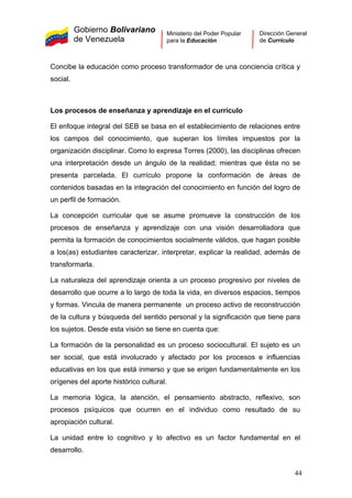 Gobierno Bolivariano
de Venezuela
Ministerio del Poder Popular
para la Educación
Dirección General
de Currículo
Concibe la educación como proceso transformador de una conciencia crítica y
social.
Los procesos de enseñanza y aprendizaje en el currículo
El enfoque integral del SEB se basa en el establecimiento de relaciones entre
los campos del conocimiento, que superan los límites impuestos por la
organización disciplinar. Como lo expresa Torres (2000), las disciplinas ofrecen
una interpretación desde un ángulo de la realidad; mientras que ésta no se
presenta parcelada. El currículo propone la conformación de áreas de
contenidos basadas en la integración del conocimiento en función del logro de
un perfil de formación.
La concepción curricular que se asume promueve la construcción de los
procesos de enseñanza y aprendizaje con una visión desarrolladora que
permita la formación de conocimientos socialmente válidos, que hagan posible
a los(as) estudiantes caracterizar, interpretar, explicar la realidad, además de
transformarla.
La naturaleza del aprendizaje orienta a un proceso progresivo por niveles de
desarrollo que ocurre a lo largo de toda la vida, en diversos espacios, tiempos
y formas. Vincula de manera permanente un proceso activo de reconstrucción
de la cultura y búsqueda del sentido personal y la significación que tiene para
los sujetos. Desde esta visión se tiene en cuenta que:
La formación de la personalidad es un proceso sociocultural. El sujeto es un
ser social, que está involucrado y afectado por los procesos e influencias
educativas en los que está inmerso y que se erigen fundamentalmente en los
orígenes del aporte histórico cultural.
La memoria lógica, la atención, el pensamiento abstracto, reflexivo, son
procesos psíquicos que ocurren en el individuo como resultado de su
apropiación cultural.
La unidad entre lo cognitivo y lo afectivo es un factor fundamental en el
desarrollo.
44
 