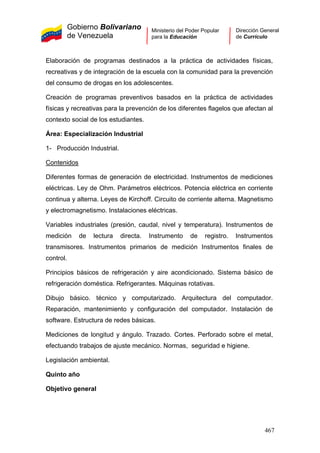 Gobierno Bolivariano
de Venezuela
Ministerio del Poder Popular
para la Educación
Dirección General
de Currículo
Elaboración de programas destinados a la práctica de actividades físicas,
recreativas y de integración de la escuela con la comunidad para la prevención
del consumo de drogas en los adolescentes.
Creación de programas preventivos basados en la práctica de actividades
físicas y recreativas para la prevención de los diferentes flagelos que afectan al
contexto social de los estudiantes.
Área: Especialización Industrial
1- Producción Industrial.
Contenidos
Diferentes formas de generación de electricidad. Instrumentos de mediciones
eléctricas. Ley de Ohm. Parámetros eléctricos. Potencia eléctrica en corriente
continua y alterna. Leyes de Kirchoff. Circuito de corriente alterna. Magnetismo
y electromagnetismo. Instalaciones eléctricas.
Variables industriales (presión, caudal, nivel y temperatura). Instrumentos de
medición de lectura directa. Instrumento de registro. Instrumentos
transmisores. Instrumentos primarios de medición Instrumentos finales de
control.
Principios básicos de refrigeración y aire acondicionado. Sistema básico de
refrigeración doméstica. Refrigerantes. Máquinas rotativas.
Dibujo básico. técnico y computarizado. Arquitectura del computador.
Reparación, mantenimiento y configuración del computador. Instalación de
software. Estructura de redes básicas.
Mediciones de longitud y ángulo. Trazado. Cortes. Perforado sobre el metal,
efectuando trabajos de ajuste mecánico. Normas, seguridad e higiene.
Legislación ambiental.
Quinto año
Objetivo general
467
 