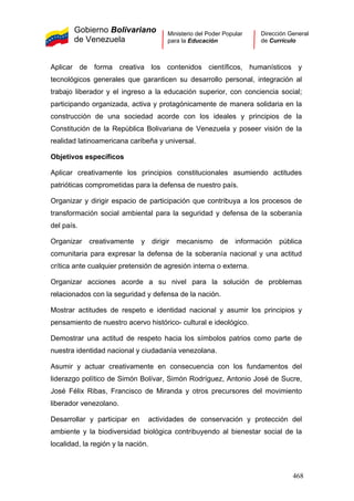 Gobierno Bolivariano
de Venezuela
Ministerio del Poder Popular
para la Educación
Dirección General
de Currículo
Aplicar de forma creativa los contenidos científicos, humanísticos y
tecnológicos generales que garanticen su desarrollo personal, integración al
trabajo liberador y el ingreso a la educación superior, con conciencia social;
participando organizada, activa y protagónicamente de manera solidaria en la
construcción de una sociedad acorde con los ideales y principios de la
Constitución de la República Bolivariana de Venezuela y poseer visión de la
realidad latinoamericana caribeña y universal.
Objetivos específicos
Aplicar creativamente los principios constitucionales asumiendo actitudes
patrióticas comprometidas para la defensa de nuestro país.
Organizar y dirigir espacio de participación que contribuya a los procesos de
transformación social ambiental para la seguridad y defensa de la soberanía
del país.
Organizar creativamente y dirigir mecanismo de información pública
comunitaria para expresar la defensa de la soberanía nacional y una actitud
crítica ante cualquier pretensión de agresión interna o externa.
Organizar acciones acorde a su nivel para la solución de problemas
relacionados con la seguridad y defensa de la nación.
Mostrar actitudes de respeto e identidad nacional y asumir los principios y
pensamiento de nuestro acervo histórico- cultural e ideológico.
Demostrar una actitud de respeto hacia los símbolos patrios como parte de
nuestra identidad nacional y ciudadanía venezolana.
Asumir y actuar creativamente en consecuencia con los fundamentos del
liderazgo político de Simón Bolívar, Simón Rodríguez, Antonio José de Sucre,
José Félix Ribas, Francisco de Miranda y otros precursores del movimiento
liberador venezolano.
Desarrollar y participar en actividades de conservación y protección del
ambiente y la biodiversidad biológica contribuyendo al bienestar social de la
localidad, la región y la nación.
468
 