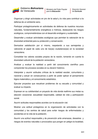 Gobierno Bolivariano
de Venezuela
Ministerio del Poder Popular
para la Educación
Dirección General
de Currículo
Organizar y dirigir actividades en pro de la salud y la vida para contribuir a la
defensa de un ambiente sano.
Participar protagónicamente en actividades de defensa de nuestros recursos
naturales, fundamentalmente energéticos e hídricos, destacando los riesgos
ecológicos, comprometiéndose con el desarrollo endógeno y sustentable.
Desarrollar y evaluar actividades ecológicas que permitan la valoración de la
diversidad ambiental para su protección y conservación.
Demostrar satisfacción por sí mismo, respetando a sus semejantes y
valorando el papel de cada uno de los(as) ciudadanos(as) en la sociedad
venezolana.
Consolidar los valores sociales propios de la nación, tomando en cuenta la
diversidad cultural de la población venezolana.
Analizar y evaluar la realidad a partir del conocimiento científico para
comprender los procesos sociales en su devenir histórico.
Interpretar y asumir actitudes críticas de la realidad escolar, comunitaria y
nacional y actuar en consecuencia a partir de poder aplicar el pensamiento
lógico matemático y el conocimiento estadístico.
Ejecutar proyectos que resuelvan problemas de su escuela y comunidad y
evaluar su impacto.
Expresar en su cotidianidad un proyecto de vida donde reafirme sus metas su
elección vocacional, sexualidad responsable, calidad de vida y participación
social.
Asumir actitudes responsables acordes con la educación vial.
Mostrar una actitud protagónica en la organización de actividades con la
comunidad y los centros de salud para evitar riesgos de enfermedades y
accidentes en la vida de la población.
Asumir una actitud responsable y de prevención ante amenazas, desastres y
riesgos de eventos naturales o provocados que pongan en peligro la localidad,
469
 