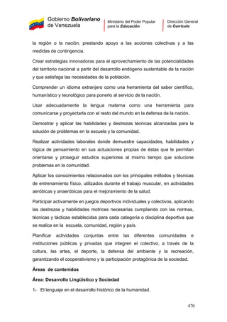 Gobierno Bolivariano
de Venezuela
Ministerio del Poder Popular
para la Educación
Dirección General
de Currículo
la región o la nación, prestando apoyo a las acciones colectivas y a las
medidas de contingencia.
Crear estrategias innovadoras para el aprovechamiento de las potencialidades
del territorio nacional a partir del desarrollo endógeno sustentable de la nación
y que satisfaga las necesidades de la población.
Comprender un idioma extranjero como una herramienta del saber científico,
humanístico y tecnológico para ponerlo al servicio de la nación.
Usar adecuadamente la lengua materna como una herramienta para
comunicarse y proyectarla con el resto del mundo en la defensa de la nación.
Demostrar y aplicar las habilidades y destrezas técnicas alcanzadas para la
solución de problemas en la escuela y la comunidad.
Realizar actividades laborales donde demuestre capacidades, habilidades y
lógica de pensamiento en sus actuaciones propias de éstas que le permitan
orientarse y proseguir estudios superiores al mismo tiempo que solucione
problemas en la comunidad.
Aplicar los conocimientos relacionados con los principales métodos y técnicas
de entrenamiento físico, utilizados durante el trabajo muscular, en actividades
aeróbicas y anaeróbicas para el mejoramiento de la salud.
Participar activamente en juegos deportivos individuales y colectivos, aplicando
las destrezas y habilidades motrices necesarias cumpliendo con las normas,
técnicas y tácticas establecidas para cada categoría o disciplina deportiva que
se realice en la escuela, comunidad, región y país.
Planificar actividades conjuntas entre las diferentes comunidades e
instituciones públicas y privadas que integren el colectivo, a través de la
cultura, las artes, el deporte, la defensa del ambiente y la recreación,
garantizando el cooperativismo y la participación protagónica de la sociedad.
Áreas de contenidos
Área: Desarrollo Lingüístico y Sociedad
1- El lenguaje en el desarrollo histórico de la humanidad.
470
 