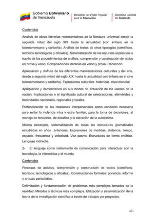Gobierno Bolivariano
de Venezuela
Ministerio del Poder Popular
para la Educación
Dirección General
de Currículo
Contenidos
Análisis de obras literarias representativas de la literatura universal desde la
segunda mitad del siglo XIX hasta la actualidad (con énfasis en la
latinoamericana y caribeña). Análisis de textos de otras tipologías (científicos,
técnicos tecnológicos y oficiales). Sistematización de los recursos expresivos a
través de los procedimientos de análisis, comprensión y construcción de textos
en prosa y verso. Composiciones literarias en verso y prosa. Redacción.
Apreciación y disfrute de las diferentes manifestaciones culturales y del arte,
desde a segunda mitad del siglo XIX hasta la actualidad con énfasis en el cine
latinoamericano y caribeño). Expresiones culturales históricas nivel mundial
Apropiación y demostración en sus modos de actuación de los valores de la
nación. Implicaciones n el significado cultural de celebraciones, efemérides y
festividades nacionales, regionales y locales.
Profundización de las relaciones interpersonales como condición necesaria
para evitar la violencia intra y extra familiar, para la toma de decisiones, el
manejo de tensiones, de desafíos y la elevación de la autoestima.
Idioma extranjero. sistematización de todas las estructuras gramaticales
estudiadas en años anteriores. Expresiones de medidas, distancia, tiempo,
espacio, frecuencia y velocidad. Voz pasiva. Estructuras de forma enfática.
Lenguaje indirecto.
2- El lenguaje como instrumento de comunicación para interactuar con la
tecnología, la informática y el mundo.
Contenidos
Procesos de análisis, comprensión y construcción de textos (científicos,
técnicos, tecnológicos y oficiales). Construcciones formales: ponencia, informe
y artículo periodístico.
Delimitación y fundamentación de problemas más complejos tomados de la
realidad. Métodos y técnicas más complejos. Utilización y sistematización de la
teoría de la investigación científica a través de trabajos por proyectos.
471
 