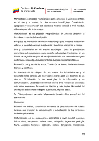 Gobierno Bolivariano
de Venezuela
Ministerio del Poder Popular
para la Educación
Dirección General
de Currículo
Manifestaciones artísticas y culturales en Latinoamérica y el Caribe con énfasis
en el cine y el empleo de los recursos tecnológicos. Conocimiento,
apropiación y conservación del patrimonio histórico cultural a nivel mundial,
utilizando para ello la tecnología.
Profundización de los procesos integracionistas en América utilizando la
tecnología como vía de investigación.
Búsqueda de información a través de la tecnología para realzar la ecuación en
valores, la identidad nacional, la soberanía y la defensa integral de la nación.
Uso y conocimiento de los medios tecnológico para la participación
comunitaria del ciudadano(a), como derecho del colectivo. Implicación en las
formas de organización para el trabajo comunitario y el desarrollo endógeno
sustentable, utilizando adecuadamente los diversos medios tecnológicos.
Producción oral y escrita de textos. Traducción de textos, fundamentalmente
técnicos y científicos.
La transferencia tecnológica. Su importancia. La industrialización y el
desarrollo de las ciencias. Las innovaciones tecnológicas y el desarrollo de las
ciencias. Globalización de las tecnologías de la información y las
comunicaciones. Globalización neoliberal en esta área. Posición de Venezuela
ante estos fenómenos. Producciones blandas y más limpias. Necesidad del
ahorro para el desarrollo endógeno sustentable. Impacto social.
3- El lenguaje como expresión del pensamiento sociopolítico y económico del
ser humano.
Contenidos
Procesos de análisis, comprensión de textos de personalidades de nuestra
América que propicien la sistematización y actualización de los contenidos
históricos precedentes.
Profundización en los componentes geográficos a nivel mundial (aspectos
físicos: clima, temperatura, relieve, suelo, hidrografía, vegetación, geología,
fauna. Aspectos humanos: población, cultura, demografía, migraciones,
472
 