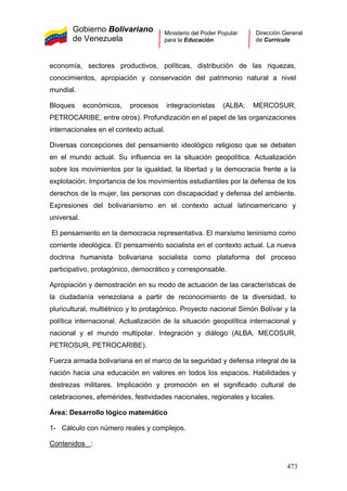 Gobierno Bolivariano
de Venezuela
Ministerio del Poder Popular
para la Educación
Dirección General
de Currículo
economía, sectores productivos, políticas, distribución de las riquezas,
conocimientos, apropiación y conservación del patrimonio natural a nivel
mundial.
Bloques económicos, procesos integracionistas (ALBA; MERCOSUR,
PETROCARIBE, entre otros). Profundización en el papel de las organizaciones
internacionales en el contexto actual.
Diversas concepciones del pensamiento ideológico religioso que se debaten
en el mundo actual. Su influencia en la situación geopolítica. Actualización
sobre los movimientos por la igualdad, la libertad y la democracia frente a la
explotación. Importancia de los movimientos estudiantiles por la defensa de los
derechos de la mujer, las personas con discapacidad y defensa del ambiente.
Expresiones del bolivarianismo en el contexto actual latinoamericano y
universal.
El pensamiento en la democracia representativa. El marxismo leninismo como
corriente ideológica. El pensamiento socialista en el contexto actual. La nueva
doctrina humanista bolivariana socialista como plataforma del proceso
participativo, protagónico, democrático y corresponsable.
Apropiación y demostración en su modo de actuación de las características de
la ciudadanía venezolana a partir de reconocimiento de la diversidad, lo
pluricultural, multiétnico y lo protagónico. Proyecto nacional Simón Bolívar y la
política internacional. Actualización de la situación geopolítica internacional y
nacional y el mundo multipolar. Integración y diálogo (ALBA, MECOSUR,
PETROSUR, PETROCARIBE).
Fuerza armada bolivariana en el marco de la seguridad y defensa integral de la
nación hacia una educación en valores en todos los espacios. Habilidades y
destrezas militares. Implicación y promoción en el significado cultural de
celebraciones, efemérides, festividades nacionales, regionales y locales.
Área: Desarrollo lógico matemático
1- Cálculo con número reales y complejos.
Contenidos :
473
 