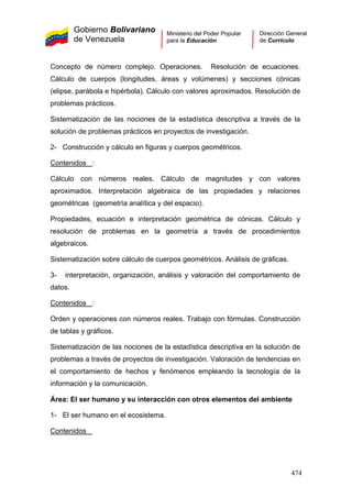 Gobierno Bolivariano
de Venezuela
Ministerio del Poder Popular
para la Educación
Dirección General
de Currículo
Concepto de número complejo. Operaciones. Resolución de ecuaciones.
Cálculo de cuerpos (longitudes, áreas y volúmenes) y secciones cónicas
(elipse, parábola e hipérbola). Cálculo con valores aproximados. Resolución de
problemas prácticos.
Sistematización de las nociones de la estadística descriptiva a través de la
solución de problemas prácticos en proyectos de investigación.
2- Construcción y cálculo en figuras y cuerpos geométricos.
Contenidos :
Cálculo con números reales. Cálculo de magnitudes y con valores
aproximados. Interpretación algebraica de las propiedades y relaciones
geométricas (geometría analítica y del espacio).
Propiedades, ecuación e interpretación geométrica de cónicas. Cálculo y
resolución de problemas en la geometría a través de procedimientos
algebraicos.
Sistematización sobre cálculo de cuerpos geométricos. Análisis de gráficas.
3- interpretación, organización, análisis y valoración del comportamiento de
datos.
Contenidos :
Orden y operaciones con números reales. Trabajo con fórmulas. Construcción
de tablas y gráficos.
Sistematización de las nociones de la estadística descriptiva en la solución de
problemas a través de proyectos de investigación. Valoración de tendencias en
el comportamiento de hechos y fenómenos empleando la tecnología de la
información y la comunicación.
Área: El ser humano y su interacción con otros elementos del ambiente
1- El ser humano en el ecosistema.
Contenidos
474
 
