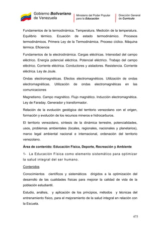 Gobierno Bolivariano
de Venezuela
Ministerio del Poder Popular
para la Educación
Dirección General
de Currículo
Fundamentos de la termodinámica. Temperatura. Medición de la temperatura.
Equilibrio térmico. Ecuación de estado termodinámico. Procesos
termodinámicos. Primera Ley de la Termodinámica. Proceso cíclico. Máquina
térmica. Eficiencia
Fundamentos de la electrodinámica. Cargas eléctricas. Intensidad del campo
eléctrico. Energía potencial eléctrica. Potencial eléctrico. Trabajo del campo
eléctrico. Corriente eléctrica. Conductores y aisladores. Resistencia. Corriente
eléctrica. Ley de Joule.
Ondas electromagnéticas. Efectos electromagnéticos. Utilización de ondas
electromagnéticas. Utilización de ondas electromagnéticas en las
comunicaciones
Magnetismo. Campo magnético. Flujo magnético. Inducción electromagnética.
Ley de Faraday. Generador y transformador.
Relación de la evolución geológica del territorio venezolano con el origen,
formación y evolución de los recursos mineros e hidrocarburos.
El territorio venezolano, síntesis de la dinámica terrestre, potencialidades,
usos, problemas ambientales (locales, regionales, nacionales y planetarios),
marco legal ambiental nacional e internacional, ordenación del territorio
venezolano.
Área de contenido: Educación Física, Deporte, Recreación y Ambiente
1- La Educación Física como elemento sistemático para optimizar
la salud integral del ser humano.
Contenidos
Conocimientos científicos y sistemáticos dirigidos a la optimización del
desarrollo de las cualidades físicas para mejorar la calidad de vida de la
población estudiantil.
Estudio, análisis, y aplicación de los principios, métodos y técnicas del
entrenamiento físico, para el mejoramiento de la salud integral en relación con
la Escuela.
475
 