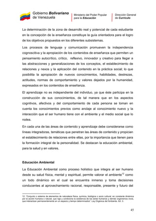 Gobierno Bolivariano
de Venezuela
Ministerio del Poder Popular
para la Educación
Dirección General
de Currículo
La determinación de la zona de desarrollo real y potencial de cada estudiante
en la concepción de la enseñanza constituye la guía orientadora para el logro
de los objetivos propuestos en los diferentes subsistemas.
Los procesos de lenguaje y comunicación promueven la independencia
cognoscitiva y la apropiación de los contenidos de enseñanza que permiten un
pensamiento autocrítico, crítico, reflexivo, innovador y creativo para llegar a
las abstracciones y generalizaciones de los conceptos, el establecimiento de
relaciones y nexos y la aplicación del contenido en la práctica social; lo que
posibilita la apropiación de nuevos conocimientos, habilidades, destrezas,
actitudes, normas de comportamiento y valores dejados por la humanidad,
expresados en los contenidos de enseñanza.
El aprendizaje no es independiente del individuo, ya que éste participa en la
construcción de sus conocimientos, de tal manera que en los aspectos
cognitivos, afectivos y del comportamiento de cada persona se toman en
cuenta los conocimientos previos como anclaje al conocimiento nuevo y la
interacción que el ser humano tiene con el ambiente y el medio social que lo
rodea.
En cada una de las áreas de contenido y aprendizaje debe considerarse como
líneas integradoras, temáticas que penetran las áreas de contenido y propician
el establecimiento de relaciones entre ellas, por la importancia que tienen para
la formación integral de la personalidad. Se destacan la educación ambiental,
para la salud y en valores.
Educación Ambiental
La Educación Ambiental como proceso holístico que integra al ser humano
desde su salud física, mental y espiritual, permite valorar el ambiente12
como
un todo dinámico en el cual se encuentra inmerso y toma decisiones
conducentes al aprovechamiento racional, responsable, presente y futuro del
12. “Conjunto o sistema de elementos de naturaleza física, química, biológica o socio cultural, en constante dinámica
por la acción humana o natural, que rige y condiciona la existencia de los seres humanos y demás organismos vivos,
que interactúan permanentemente en un espacio y tiempo determinados”. Ley Orgánica del Ambiente. Art. 3.
45
 