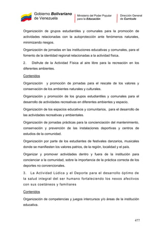 Gobierno Bolivariano
de Venezuela
Ministerio del Poder Popular
para la Educación
Dirección General
de Currículo
Organización de grupos estudiantiles y comunales para la promoción de
actividades relacionadas con la autoprotección ante fenómenos naturales,
minimizando riesgos.
Organización de jornadas en las instituciones educativas y comunales, para el
fomento de la identidad regional relacionadas a la actividad física.
2. Disfrute de la Actividad Física al aire libre para la recreación en los
diferentes ambientes.
Contenidos
Organización y promoción de jornadas para el rescate de los valores y
conservación de los ambientes naturales y culturales.
Organización y promoción de los grupos estudiantiles y comunales para el
desarrollo de actividades recreativas en diferentes ambientes y espacio.
Organización de los espacios educativos y comunitarios, para el desarrollo de
las actividades recreativas y ambientales.
Organización de jornadas prácticas para la concienciación del mantenimiento,
conservación y prevención de las instalaciones deportivas y centros de
estudios de la comunidad.
Organización por parte de los estudiantes de festivales danzarios, musicales
donde se manifiesten los valores patrios, de la región, localidad y el país.
Organizar y promover actividades dentro y fuera de la institución para
concienciar a la comunidad, sobre la importancia de la práctica correcta de los
deportes no convencionales.
3. La Actividad Lúdica y el Deporte para el desarrollo óptimo de
la salud integral del ser humano fortaleciendo los nexos afectivos
con sus coetáneos y familiares
Contenidos
Organización de competencias y juegos intercursos y/o áreas de la institución
educativa.
477
 