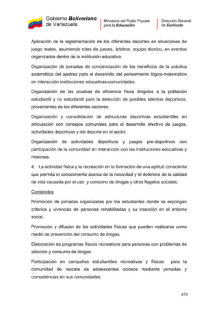 Gobierno Bolivariano
de Venezuela
Ministerio del Poder Popular
para la Educación
Dirección General
de Currículo
Aplicación de la reglamentación de los diferentes deportes en situaciones de
juego reales, asumiendo roles de jueces, árbitros, equipo técnico, en eventos
organizados dentro de la institución educativa.
Organización de jornadas de concienciación de los beneficios de la práctica
sistemática del ajedrez para el desarrollo del pensamiento lógico-matemático
en interacción instituciones educativas-comunidades.
Organización de las pruebas de eficiencia física dirigidos a la población
estudiantil y no estudiantil para la detección de posibles talentos deportivos,
provenientes de los diferentes sectores.
Organización y consolidación de estructuras deportivas estudiantiles en
articulación con consejos comunales para el desarrollo efectivo de juegos,
actividades deportivas y del deporte en el sector.
Organización de actividades deportivos y juegos pre-deportivos con
participación de la comunidad en interacción con las instituciones educativas y
misiones.
4. La actividad física y la recreación en la formación de una aptitud consciente
que permita el conocimiento acerca de la nocividad y el deterioro de la calidad
de vida causada por el uso y consumo de drogas y otros flagelos sociales.
Contenidos
Promoción de jornadas organizadas por los estudiantes donde se expongan
criterios y vivencias de personas rehabilitadas y su inserción en el entorno
social.
Promoción y difusión de las actividades físicas que pueden realizarse como
medio de prevención del consumo de drogas.
Elaboración de programas físicos recreativos para personas con problemas de
adicción y consumo de drogas.
Participación en campañas estudiantiles recreativas y físicas para la
comunidad de rescate de adolescentes ociosos mediante jornadas y
competencias en sus comunidades.
478
 
