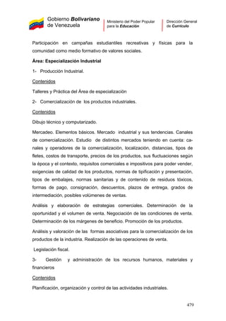 Gobierno Bolivariano
de Venezuela
Ministerio del Poder Popular
para la Educación
Dirección General
de Currículo
Participación en campañas estudiantiles recreativas y físicas para la
comunidad como medio formativo de valores sociales.
Área: Especialización Industrial
1- Producción Industrial.
Contenidos
Talleres y Práctica del Área de especialización
2- Comercialización de los productos industriales.
Contenidos
Dibujo técnico y computarizado.
Mercadeo. Elementos básicos. Mercado industrial y sus tendencias. Canales
de comercialización. Estudio de distintos mercados teniendo en cuenta: ca-
nales y operadores de la comercialización, localización, distancias, tipos de
fletes, costos de transporte, precios de los productos, sus fluctuaciones según
la época y el contexto, requisitos comerciales e impositivos para poder vender,
exigencias de calidad de los productos, normas de tipificación y presentación,
tipos de embalajes, normas sanitarias y de contenido de residuos tóxicos,
formas de pago, consignación, descuentos, plazos de entrega, grados de
intermediación, posibles volúmenes de ventas.
Análisis y elaboración de estrategias comerciales. Determinación de la
oportunidad y el volumen de venta. Negociación de las condiciones de venta.
Determinación de los márgenes de beneficio. Promoción de los productos.
Análisis y valoración de las formas asociativas para la comercialización de los
productos de la industria. Realización de las operaciones de venta.
Legislación fiscal.
3- Gestión y administración de los recursos humanos, materiales y
financieros
Contenidos
Planificación, organización y control de las actividades industriales.
479
 