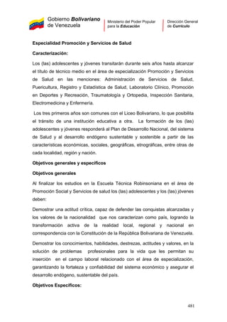 Gobierno Bolivariano
de Venezuela
Ministerio del Poder Popular
para la Educación
Dirección General
de Currículo
Especialidad Promoción y Servicios de Salud
Caracterización:
Los (las) adolescentes y jóvenes transitarán durante seis años hasta alcanzar
el título de técnico medio en el área de especialización Promoción y Servicios
de Salud en las menciones: Administración de Servicios de Salud,
Puericultura, Registro y Estadística de Salud, Laboratorio Clínico, Promoción
en Deportes y Recreación, Traumatología y Ortopedia, Inspección Sanitaria,
Electromedicina y Enfermería.
Los tres primeros años son comunes con el Liceo Bolivariano, lo que posibilita
el tránsito de una institución educativa a otra. La formación de los (las)
adolescentes y jóvenes responderá al Plan de Desarrollo Nacional, del sistema
de Salud y al desarrollo endógeno sustentable y sostenible a partir de las
características económicas, sociales, geográficas, etnográficas, entre otras de
cada localidad, región y nación.
Objetivos generales y específicos
Objetivos generales
Al finalizar los estudios en la Escuela Técnica Robinsoniana en el área de
Promoción Social y Servicios de salud los (las) adolescentes y los (las) jóvenes
deben:
Demostrar una actitud crítica, capaz de defender las conquistas alcanzadas y
los valores de la nacionalidad que nos caracterizan como país, logrando la
transformación activa de la realidad local, regional y nacional en
correspondencia con la Constitución de la República Bolivariana de Venezuela.
Demostrar los conocimientos, habilidades, destrezas, actitudes y valores, en la
solución de problemas profesionales para la vida que les permitan su
inserción en el campo laboral relacionado con el área de especialización,
garantizando la fortaleza y confiabilidad del sistema económico y asegurar el
desarrollo endógeno, sustentable del país.
Objetivos Específicos:
481
 
