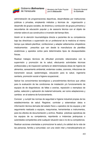 Gobierno Bolivariano
de Venezuela
Ministerio del Poder Popular
para la Educación
Dirección General
de Currículo
administración de programaciones deportivas, desarrolladas por instituciones
públicas o privadas, empleando métodos y técnicas de organización y
desarrollo de grupos sociales, de dinámica y conducción de grupos primarios y
secundarios de educación popular y de asesoría técnica con el objeto de
orientar sobre el uso constructivo e inversión del tiempo libre.
Asistir en la atención traumatológica directa a pacientes de su competencia
bajo las directrices o supervisión de un profesional de la medicina al mismo
tiempo que deberá planificar, confeccionar y adaptar aditamentos ortopédicos
medicamentos prescritos que van desde la manufactura de plantillas
anatómicas y aparatos cortos para determinados tipos de discapacidades
físicas.
Realizar trabajos técnicos de dificultad promedio relacionados con la
supervisión y promoción de la salud, efectuando actividades técnicas
profesionales y de inspección sanitaria en determinadazas áreas de higiene de
alimentos, saneamiento ambiental, endemias rurales, zoonosis, infecciones de
transmisión sexual, epidemiología, educación para la salud, ingeniería
sanitaria, promoción social e higiene ocupacional..
Aplicar los conocimientos tecnológicos y procedimientos técnicos que utiliza
para la evaluación de las condiciones de instalación y/o funcionamiento de
equipos de de diagnósticos: de fallas o averías, reposición o reemplazo de
partes, selección y aplicación de material lubricante, así como adaptaciones y
cambios en el sistema de funcionamiento.
Conocer y cumplir las normas de seguridad e higiene industrial propias de los
establecimientos de salud. Registrar, controlar y sistematizar datos e
información técnica derivada del estado físico u operativo de los equipos y del
seguimiento realizado a equipos, maquinarias, herramientas e instrumentos,
para los efectos de documentación y archivo. Realiza prácticas operativas de
los equipos de su competencia, reportando a instancias jerárquicas o
autoridades competentes ante cualquier situación sea o no de su competencia.
Realizar acciones orientadas a promocionar la salud y la calidad de la vida de
las personas, familia y comunidad, con una visión inter y transdisciplinaria en
483
 