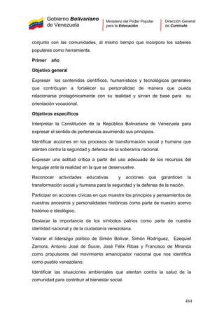 Gobierno Bolivariano
de Venezuela
Ministerio del Poder Popular
para la Educación
Dirección General
de Currículo
conjunto con las comunidades, al mismo tiempo que incorpora los saberes
populares como herramienta.
Primer año
Objetivo general
Expresar los contenidos científicos, humanísticos y tecnológicos generales
que contribuyan a fortalecer su personalidad de manera que pueda
relacionarse protagónicamente con su realidad y sirvan de base para su
orientación vocacional.
Objetivos específicos
Interpretar la Constitución de la República Bolivariana de Venezuela para
expresar el sentido de pertenencia asumiendo sus principios.
Identificar acciones en los procesos de transformación social y humana que
atenten contra la seguridad y defensa de la soberanía nacional.
Expresar una actitud crítica a partir del uso adecuado de los recursos del
lenguaje ante la realidad en la que se desenvuelve.
Reconocer actividades educativas y acciones que garanticen la
transformación social y humana para la seguridad y la defensa de la nación.
Participar en acciones cívicas en que muestre los principios y pensamientos de
nuestros ancestros y personalidades históricas como parte de nuestro acervo
histórico e ideológico.
Destacar la importancia de los símbolos patrios como parte de nuestra
identidad nacional y de la ciudadanía venezolana.
Valorar el liderazgo político de Simón Bolívar, Simón Rodríguez, Ezequiel
Zamora, Antonio José de Sucre, José Félix Ribas y Francisco de Miranda
como propulsores del movimiento emancipador nacional que nos identifica
como pueblo venezolano.
Identificar las situaciones ambientales que atentan contra la salud de la
comunidad para contribuir al bienestar social.
484
 
