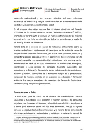 Gobierno Bolivariano
de Venezuela
Ministerio del Poder Popular
para la Educación
Dirección General
de Currículo
patrimonio socio-cultural y los recursos naturales, así como minimizar
escenarios de amenazas y riesgos físicos-naturales, en el mejoramiento de la
calidad de vida como base del bienestar social.
En el presente siglo debe expresar las principales directrices del Decenio
2005-2014 de Educación Ambiental para el Desarrollo Sustentable13
(DEDS),
orientado por la UNESCO. Constituye un núcleo problematizador de máxima
generalización que debe ser atendido por todos los subsistemas, a través de
las áreas y núcleos de contenidos.
Tendrá éxito si el docente es capaz de reflexionar críticamente sobre su
práctica pedagógica y replantearse el tratamiento de lo ambiental desde la
perspectiva del Desarrollo Sustentable, por lo que debe promover, estimular y
consolidar procesos sociales, políticos y económicos trascendentales para la
sociedad; consolidar procesos de identidad cultural para cada pueblo y nación,
reconociendo el valor de lo local; fundamentar las dimensiones ecológicas,
económicas y socio-políticas del concepto desarrollo sustentable; dar
tratamiento a la Educación Ambiental a través del desarrollo de sentimientos,
actitudes y valores, como parte de la formación integral de la personalidad;
considerar de manera explícita en los procesos de educación y formación
ambiental los rasgos esenciales del concepto de Desarrollo Sustentable:
calidad de vida y perspectiva generacional.
Educación para la Salud
La Educación para la Salud es el sistema de conocimientos, hábitos
saludables y habilidades que capacitan y facilitan cambios de conductas
negativas, que favorecen el bienestar y el equilibrio entre lo físico, lo psíquico y
lo social para fomentar estilos de vida más saludables. Incluye la higiene
personal y colectiva; los hábitos nutricionales y la higiene de los alimentos; la
educación antitabáquica, antialcohólica y antidroga; la educación sexual; la
13. “Proceso de cambio continuo y equitativo para lograr el máximo bienestar social, mediante el cual se procura el
desarrollo integral, con fundamento en medidas apropiadas para la conservación de los recursos naturales y el
equilibrio ecológico, satisfaciendo las necesidades de las generaciones presentes sin comprometer las generaciones
futuras” . Ley Orgánica del Ambiente. Art. 3.
46
 