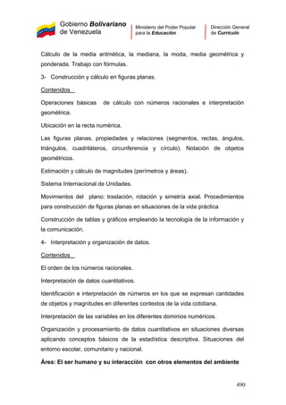 Gobierno Bolivariano
de Venezuela
Ministerio del Poder Popular
para la Educación
Dirección General
de Currículo
Cálculo de la media aritmética, la mediana, la moda, media geométrica y
ponderada. Trabajo con fórmulas.
3- Construcción y cálculo en figuras planas.
Contenidos
Operaciones básicas de cálculo con números racionales e interpretación
geométrica.
Ubicación en la recta numérica.
Las figuras planas, propiedades y relaciones (segmentos, rectas, ángulos,
triángulos, cuadriláteros, circunferencia y círculo). Notación de objetos
geométricos.
Estimación y cálculo de magnitudes (perímetros y áreas).
Sistema Internacional de Unidades.
Movimientos del plano: traslación, rotación y simetría axial. Procedimientos
para construcción de figuras planas en situaciones de la vida práctica
Construcción de tablas y gráficos empleando la tecnología de la información y
la comunicación.
4- Interpretación y organización de datos.
Contenidos
El orden de los números racionales.
Interpretación de datos cuantitativos.
Identificación e interpretación de números en los que se expresan cantidades
de objetos y magnitudes en diferentes contextos de la vida cotidiana.
Interpretación de las variables en los diferentes dominios numéricos.
Organización y procesamiento de datos cuantitativos en situaciones diversas
aplicando conceptos básicos de la estadística descriptiva. Situaciones del
entorno escolar, comunitario y nacional.
Área: El ser humano y su interacción con otros elementos del ambiente
490
 