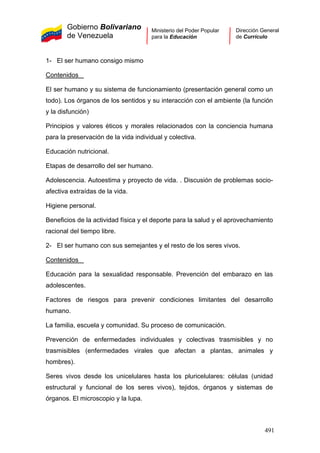Gobierno Bolivariano
de Venezuela
Ministerio del Poder Popular
para la Educación
Dirección General
de Currículo
1- El ser humano consigo mismo
Contenidos
El ser humano y su sistema de funcionamiento (presentación general como un
todo). Los órganos de los sentidos y su interacción con el ambiente (la función
y la disfunción)
Principios y valores éticos y morales relacionados con la conciencia humana
para la preservación de la vida individual y colectiva.
Educación nutricional.
Etapas de desarrollo del ser humano.
Adolescencia. Autoestima y proyecto de vida. . Discusión de problemas socio-
afectiva extraídas de la vida.
Higiene personal.
Beneficios de la actividad física y el deporte para la salud y el aprovechamiento
racional del tiempo libre.
2- El ser humano con sus semejantes y el resto de los seres vivos.
Contenidos
Educación para la sexualidad responsable. Prevención del embarazo en las
adolescentes.
Factores de riesgos para prevenir condiciones limitantes del desarrollo
humano.
La familia, escuela y comunidad. Su proceso de comunicación.
Prevención de enfermedades individuales y colectivas trasmisibles y no
trasmisibles (enfermedades virales que afectan a plantas, animales y
hombres).
Seres vivos desde los unicelulares hasta los pluricelulares: células (unidad
estructural y funcional de los seres vivos), tejidos, órganos y sistemas de
órganos. El microscopio y la lupa.
491
 