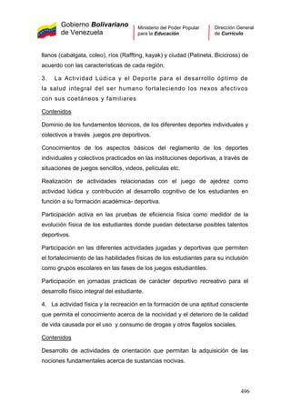 Gobierno Bolivariano
de Venezuela
Ministerio del Poder Popular
para la Educación
Dirección General
de Currículo
llanos (cabalgata, coleo), ríos (Raffting, kayak) y ciudad (Patineta, Bicicross) de
acuerdo con las características de cada región.
3. La Actividad Lúdica y el Deporte para el desarrollo óptimo de
la salud integral del ser humano fortaleciendo los nexos afectivos
con sus coetáneos y familiares
Contenidos
Dominio de los fundamentos técnicos, de los diferentes deportes individuales y
colectivos a través juegos pre deportivos.
Conocimientos de los aspectos básicos del reglamento de los deportes
individuales y colectivos practicados en las instituciones deportivas, a través de
situaciones de juegos sencillos, videos, películas etc.
Realización de actividades relacionadas con el juego de ajedrez como
actividad lúdica y contribución al desarrollo cognitivo de los estudiantes en
función a su formación académica- deportiva.
Participación activa en las pruebas de eficiencia física como medidor de la
evolución física de los estudiantes donde puedan detectarse posibles talentos
deportivos.
Participación en las diferentes actividades jugadas y deportivas que permiten
el fortalecimiento de las habilidades físicas de los estudiantes para su inclusión
como grupos escolares en las fases de los juegos estudiantiles.
Participación en jornadas practicas de carácter deportivo recreativo para el
desarrollo físico integral del estudiante.
4. La actividad física y la recreación en la formación de una aptitud consciente
que permita el conocimiento acerca de la nocividad y el deterioro de la calidad
de vida causada por el uso y consumo de drogas y otros flagelos sociales.
Contenidos
Desarrollo de actividades de orientación que permitan la adquisición de las
nociones fundamentales acerca de sustancias nocivas.
496
 