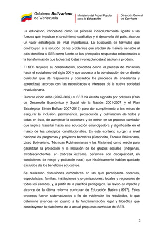 Gobierno Bolivariano
de Venezuela
Ministerio del Poder Popular
para la Educación
Dirección General
de Currículo
La educación, concebida como un proceso indisolublemente ligado a las
fuerzas que impulsan el crecimiento cualitativo y el desarrollo del país, alcanza
un valor estratégico de vital importancia. La búsqueda de fórmulas que
contribuyan a la solución de los problemas que afectan de manera sensible al
país identifica al SEB como fuente de las principales respuestas relacionadas a
la transformación que todos(as) los(as) venezolanos(as) aspiran a producir.
El SEB requiere su consolidación, solicitada desde el proceso de transición
hacia el socialismo del siglo XXI y que apuesta a la construcción de un diseño
curricular que dé respuestas y concretice los procesos de enseñanza y
aprendizaje acordes con las necesidades e intereses de la nueva sociedad
revolucionaria.
Durante cinco años (2002-2007) el SEB ha estado signado por políticas (Plan
de Desarrollo Económico y Social de la Nación 2001-2007 y el Plan
Estratégico Simón Bolívar 2007-2013) para dar cumplimiento a las metas de
asegurar la inclusión, permanencia, prosecución y culminación de todos y
todas en éste, de aumentar la cobertura y de entrar en un proceso curricular
que implica transitar hacia una educación emancipadora y dignificante en el
marco de los principios constitucionales. En este contexto surgen a nivel
nacional los programas y proyectos banderas (Simoncito, Escuela Bolivariana,
Liceo Bolivariano, Técnicas Robinsonianas y las Misiones) como medio para
garantizar la protección y la inclusión de los grupos sociales (indígenas,
afrodescendientes, en pobreza extrema, personas con discapacidad, en
condiciones de riesgo y población rural) que históricamente habían quedado
excluidos de los beneficios educativos.
Se realizaron discusiones curriculares en las que participaron docentes,
especialistas, familias, instituciones y organizaciones; locales y regionales de
todos los estados, y, a partir de la práctica pedagógica, se revisó el impacto y
alcance de la última reforma curricular de Educación Básica (1997). Estos
procesos fueron sistematizados a fin de evidenciar los resultados, lo que
determinó avances en cuanto a la fundamentación legal y filosófica que
constituyeron la plataforma de la actual propuesta curricular del SEB.
2
 
