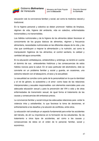 Gobierno Bolivariano
de Venezuela
Ministerio del Poder Popular
para la Educación
Dirección General
de Currículo
educación vial; la convivencia familiar y social, así como la medicina natural y
tradicional.
En la higiene personal y colectiva se deben promover: hábitos de limpieza,
régimen de vida, higiene del ambiente, vida en colectivo, enfermedades
transmisibles y no transmisibles.
Los hábitos nutricionales y de la higiene de los alimentos deben favorecer el
conocimiento de los grupos básicos de alimentos, régimen y frecuencia
alimentaria, necesidades nutricionales en las diferentes etapas de la vida, y las
vías que contribuyen a mejorar la alimentación y la nutrición, así como la
manipulación higiénica de los alimentos; el control sanitario, la calidad y
cantidad del agua consumible.
En la educación antitabáquica, antialcohólica y antidroga, se tendrá en cuenta
el dominio de sus antecedentes históricos y las consecuencias de estos
hábitos nocivos para la salud. En el caso particular del alcoholismo, éste se
convierte en un problema familiar y social y guarda, en ocasiones, una
estrecha relación con el tabaquismo, el sexo y la sexualidad.
La sexualidad se concibe como parte de la personalidad en la que la identidad
y el rol de género, la autoestima y el amor -como base de las relaciones
interpersonales y sexuales responsables- son elementos esenciales para una
adecuada educación sexual y para la prevención del VIH o sida y de otras
enfermedades de transmisión sexual; de igual forma el tratamiento de las
causas y consecuencias del embarazo precoz.
La convivencia familiar y social incluye las adecuadas relaciones para evitar la
violencia intra y extrafamiliar, lo que favorece la toma de decisiones, el
enfrentamiento a los desafíos y la solución de conflictos, entre otros.
La educación vial constituye un aspecto fundamental para evitar los accidentes
del tránsito, de ahí su importancia en la formación de los estudiantes. Se da
tratamiento a otros tipos de accidentes, así como a las causas y
consecuencias de éstos en el orden de lo personal, familiar, social y
económico.
47
 