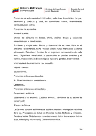 Gobierno Bolivariano
de Venezuela
Ministerio del Poder Popular
para la Educación
Dirección General
de Currículo
Prevención de enfermedades individuales y colectivas (trasmisibles: dengue,
paludismo y VIHSIDA y otras, no trasmisibles: cáncer, enfermedades
cardiovasculares y otras.
Prevención de accidentes.
Primeros auxilios.
Efectos del consumo de tabaco, chimó, alcohol, drogas y sustancias
estupefacientes y psicotrópicas.
Funciones y adaptaciones. Unidad y diversidad de los seres vivos en el
ambiente. Reino Mónera, Reino Protistas y Reino Fungi. Microscopio y estereo
microscopio. Estructura y función de un organismo representativo de cada
reino. Organismos beneficiosos y perjudiciales en plantas animales y el
hombre. Introducción a la biotecnología e ingeniería genética. Biodiversidad.
Importancia de los organismos y su evolución.
Higiene colectiva.
Educación vial.
Prevención ante riesgos laborales.
3- El ser humano con su ecosistema.
Contenidos
Prevención ante riesgos ambientales.
Saneamiento ambiental.
Ecosistema y su dinámica. (Cadenas tróficas). Valoración de su estado de
conservación
Patrimonio Natural.
La luz como portador de información sobre el ambiente. Propagación rectilínea
de la luz. Propagación de la luz en diferentes medios. Reflexión y refracción.
Espejos y lentes. El ojo humano como instrumento óptico. Instrumentos ópticos
(lupa, telescopio y microscopio). Contaminación visual.
506
 