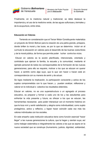 Gobierno Bolivariano
de Venezuela
Ministerio del Poder Popular
para la Educación
Dirección General
de Currículo
Finalmente, en la medicina natural y tradicional, se debe destacar la
importancia y el uso de la medicina verde, de las aguas sulfurosas y termales y
de la acupuntura, entre otras.
Educación en Valores
Teniendo en consideración que el Tercer Motor Constituyente materializa
un proyecto de Simón Bolívar para la creación de una patria grande, próspera,
donde brillen la moral y las luces, es por lo que se determina incluir en el
currículo la educación en valores para el desarrollo de las buenas costumbres
y de la moral pública, de forma que permita poder luchar contra los vicios.
Educar en valores es la acción planificada, intencionada, orientada y
controlada que ejercen la familia, la escuela y la comunidad, mediante el
ejemplo personal de todos los corresponsables de la formación de las nuevas
generaciones; para ello se requiere, motivar a los que se educan en querer
hacer, a sentirlo como algo suyo, que lo que ven hacer o hacen está en
correspondencia con su manera de sentir y de actuar.
Se logra mediante la implicación, la participación consciente y activa de los
sujetos comprometidos con lo que hacen, y puedan analizar, reflexionar y
valorar en lo individual o colectivo los resultados obtenidos.
Educar en valores, no es una superestructura o un agregado al proceso
educativo, es preparar y formar a cada uno de los y las estudiantes para
enfrentar la vida presente y futura; es ofrecer a los que se educan, las
herramientas necesarias para poder interactuar con el momento histórico en
que le toca vivir y sentir satisfacción y alegría como individualidad, como sujeto
protagónico, activo y reflexivo, y lograr hacer coincidir cada vez más los
valores individuales con los sociales.
En este empeño cada institución educativa tiene como función esencial “hacer
llegar” a las nuevas generaciones la cultura, que la hagan y sientan suya; así
como trabajar sistemática e integralmente los valores a los que se aspira en la
nueva sociedad que se construye (humanismo, justicia, dignidad, solidaridad,
48
 