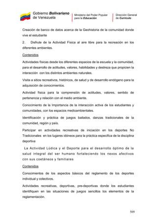 Gobierno Bolivariano
de Venezuela
Ministerio del Poder Popular
para la Educación
Dirección General
de Currículo
Creación de banco de datos acerca de la Geohistoria de la comunidad donde
vive el estudiante
2. Disfrute de la Actividad Física al aire libre para la recreación en los
diferentes ambientes.
Contenidos
La Actividad Lúdica y el Deporte para el desarrollo óptimo de la
salud integral del ser humano fortaleciendo los nexos afectivos
con sus coetáneos y familiares
Contenidos
Actividades físicas desde los diferentes espacios de la escuela y la comunidad,
para el desarrollo de actitudes, valores, habilidades y destreza que propicien la
interacción con los distintos ambientes naturales.
Visita a sitios recreativos, históricos, de salud y de desarrollo endógeno para la
adquisición de conocimientos.
Actividad física para la comprensión de actitudes, valores, sentido de
pertenencia y relación con el medio ambiente.
Conocimiento de la Importancia de la interacción activa de los estudiantes y
comunidades, con los espacios medioambientales.
Identificación y práctica de juegos bailados, danzas tradicionales de la
comunidad, región y país.
Participar en actividades recreativas de iniciación en los deportes No
Tradicionales en los lugares idóneos para la práctica especifica de la disciplina
deportiva
Conocimientos de los aspectos básicos del reglamento de los deportes
individual y colectivos.
Actividades recreativas, deportivas, pre-deportivas donde los estudiantes
identifiquen en las situaciones de juegos sencillos los elementos de la
reglamentación.
509
 