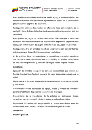 Gobierno Bolivariano
de Venezuela
Ministerio del Poder Popular
para la Educación
Dirección General
de Currículo
Participación en situaciones básicas de juego, y juegos reales de ajedrez sin
tiempo establecido considerando la reglamentación básica de la disciplina en
pro al desarrollo cognitivo del estudiante.
Participación activa en las pruebas de eficiencia física como medidor de la
evolución física de los estudiantes donde puedan detectarse posibles talentos
deportivos.
Participación en juegos de carácter competitivo promovido por la institución
educativa para el fortalecimiento de sus destrezas especificas deportivas que
coadyuven en la inclusión de grupos en las fases de los juegos estudiantiles.
Participación activa en jornadas deportivas y recreativas con carácter teórico-
prácticas para su desarrollo físico consciente y saludable.
4. La actividad física y la recreación en la formación de una aptitud consciente
que permita el conocimiento acerca de la nocividad y el deterioro de la calidad
de vida causada por el uso y consumo de drogas y otros flagelos sociales.
Contenidos
Ejecución de jornadas con apoyo de personal especializado que orienten las
formas de prevención hacia el consumo de estas sustancias nocivas para la
salud.
Desarrollo de actividades de continuidad de estos temas en el entorno familiar
y comunitario.
Conocimiento de las actividades de apoyo, físicas y recreativas favorables
para la rehabilitación de personas consumidoras de drogas.
Conocimiento de la importancia de la práctica de actividades físicas,
recreativas para la prevención de las drogas y otros flagelos sociales.
Importancia del sentido de autoprotección y cuidado que deben tener los
adolescentes en su entorno, debido a los diferentes flagelos sociales.
Tercer año
Objetivo general
510
 
