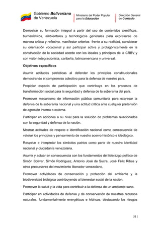 Gobierno Bolivariano
de Venezuela
Ministerio del Poder Popular
para la Educación
Dirección General
de Currículo
Demostrar su formación integral a partir del uso de contenidos científicos,
humanísticos, ambientales y tecnológicos generales para expresarse de
manera crítica y reflexiva, manifestar criterios frente a su realidad, considerar
su orientación vocacional y así participar activa y protagónicamente en la
construcción de la sociedad acorde con los ideales y principios de la CRBV y
con visión integracionista, caribeña, latinoamericana y universal.
Objetivos específicos
Asumir actitudes patrióticas al defender los principios constitucionales
demostrando el compromiso colectivo para la defensa de nuestro país.
Propiciar espacio de participación que contribuya en los procesos de
transformación social para la seguridad y defensa de la soberanía del país.
Promover mecanismo de información pública comunitaria para expresar la
defensa de la soberanía nacional y una actitud crítica ante cualquier pretensión
de agresión interna o externa.
Participar en acciones a su nivel para la solución de problemas relacionados
con la seguridad y defensa de la nación.
Mostrar actitudes de respeto e identificación nacional como consecuencia de
valorar los principios y pensamiento de nuestro acervo histórico e ideológico.
Respetar e interpretar los símbolos patrios como parte de nuestra identidad
nacional y ciudadanía venezolana.
Asumir y actuar en consecuencia con los fundamentos del liderazgo político de
Simón Bolívar, Simón Rodríguez, Antonio José de Sucre, José Félix Ribas y
otros precursores del movimiento liberador venezolano.
Promover actividades de conservación y protección del ambiente y la
biodiversidad biológica contribuyendo al bienestar social de la nación.
Promover la salud y la vida para contribuir a la defensa de un ambiente sano.
Participar en actividades de defensa y de conservación de nuestros recursos
naturales, fundamentalmente energéticos e hídricos, destacando los riesgos
511
 