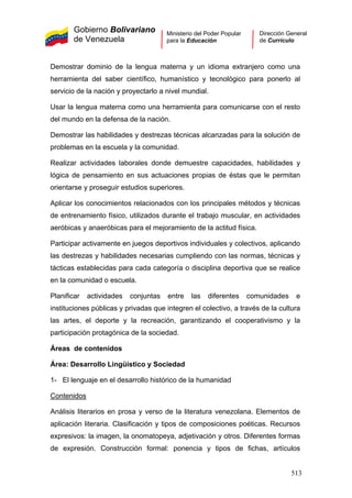 Gobierno Bolivariano
de Venezuela
Ministerio del Poder Popular
para la Educación
Dirección General
de Currículo
Demostrar dominio de la lengua materna y un idioma extranjero como una
herramienta del saber científico, humanístico y tecnológico para ponerlo al
servicio de la nación y proyectarlo a nivel mundial.
Usar la lengua materna como una herramienta para comunicarse con el resto
del mundo en la defensa de la nación.
Demostrar las habilidades y destrezas técnicas alcanzadas para la solución de
problemas en la escuela y la comunidad.
Realizar actividades laborales donde demuestre capacidades, habilidades y
lógica de pensamiento en sus actuaciones propias de éstas que le permitan
orientarse y proseguir estudios superiores.
Aplicar los conocimientos relacionados con los principales métodos y técnicas
de entrenamiento físico, utilizados durante el trabajo muscular, en actividades
aeróbicas y anaeróbicas para el mejoramiento de la actitud física.
Participar activamente en juegos deportivos individuales y colectivos, aplicando
las destrezas y habilidades necesarias cumpliendo con las normas, técnicas y
tácticas establecidas para cada categoría o disciplina deportiva que se realice
en la comunidad o escuela.
Planificar actividades conjuntas entre las diferentes comunidades e
instituciones públicas y privadas que integren el colectivo, a través de la cultura
las artes, el deporte y la recreación, garantizando el cooperativismo y la
participación protagónica de la sociedad.
Áreas de contenidos
Área: Desarrollo Lingüístico y Sociedad
1- El lenguaje en el desarrollo histórico de la humanidad
Contenidos
Análisis literarios en prosa y verso de la literatura venezolana. Elementos de
aplicación literaria. Clasificación y tipos de composiciones poéticas. Recursos
expresivos: la imagen, la onomatopeya, adjetivación y otros. Diferentes formas
de expresión. Construcción formal: ponencia y tipos de fichas, artículos
513
 