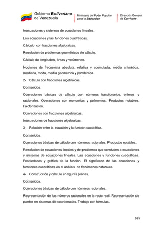Gobierno Bolivariano
de Venezuela
Ministerio del Poder Popular
para la Educación
Dirección General
de Currículo
Inecuaciones y sistemas de ecuaciones lineales.
Las ecuaciones y las funciones cuadráticas.
Cálculo con fracciones algebraicas.
Resolución de problemas geométricos de cálculo.
Cálculo de longitudes, áreas y volúmenes.
Nociones de frecuencia absoluta, relativa y acumulada, media aritmética,
mediana, moda, media geométrica y ponderada.
2- Cálculo con fracciones algebraicas.
Contenidos
Operaciones básicas de cálculo con números fraccionarios, enteros y
racionales. Operaciones con monomios y polinomios. Productos notables.
Factorización.
Operaciones con fracciones algebraicas.
Inecuaciones de fracciones algebraicas.
3- Relación entre la ecuación y la función cuadrática.
Contenidos
Operaciones básicas de cálculo con números racionales. Productos notables.
Resolución de ecuaciones lineales y de problemas que conducen a ecuaciones
y sistemas de ecuaciones lineales. Las ecuaciones y funciones cuadráticas.
Propiedades y gráfico de la función. El significado de las ecuaciones y
funciones cuadráticas en el análisis de fenómenos naturales.
4- Construcción y cálculo en figuras planas.
Contenidos
Operaciones básicas de cálculo con números racionales.
Representación de los números racionales en la recta real. Representación de
puntos en sistemas de coordenadas. Trabajo con fórmulas.
518
 