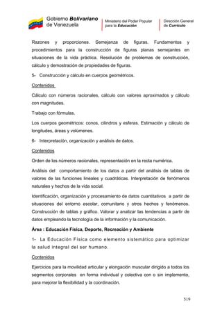 Gobierno Bolivariano
de Venezuela
Ministerio del Poder Popular
para la Educación
Dirección General
de Currículo
Razones y proporciones. Semejanza de figuras. Fundamentos y
procedimientos para la construcción de figuras planas semejantes en
situaciones de la vida práctica. Resolución de problemas de construcción,
cálculo y demostración de propiedades de figuras.
5- Construcción y cálculo en cuerpos geométricos.
Contenidos
Cálculo con números racionales, cálculo con valores aproximados y cálculo
con magnitudes.
Trabajo con fórmulas.
Los cuerpos geométricos: conos, cilindros y esferas. Estimación y cálculo de
longitudes, áreas y volúmenes.
6- Interpretación, organización y análisis de datos.
Contenidos
Orden de los números racionales, representación en la recta numérica.
Análisis del comportamiento de los datos a partir del análisis de tablas de
valores de las funciones lineales y cuadráticas. Interpretación de fenómenos
naturales y hechos de la vida social.
Identificación, organización y procesamiento de datos cuantitativos a partir de
situaciones del entorno escolar, comunitario y otros hechos y fenómenos.
Construcción de tablas y gráfico. Valorar y analizar las tendencias a partir de
datos empleando la tecnología de la información y la comunicación.
Área : Educación Física, Deporte, Recreación y Ambiente
1- La Educación Física como elemento sistemático para optimizar
la salud integral del ser humano.
Contenidos
Ejercicios para la movilidad articular y elongación muscular dirigido a todos los
segmentos corporales en forma individual y colectiva con o sin implemento,
para mejorar la flexibilidad y la coordinación.
519
 