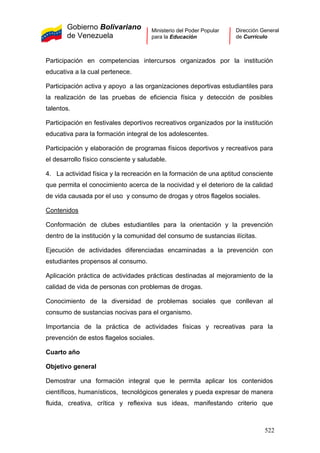 Gobierno Bolivariano
de Venezuela
Ministerio del Poder Popular
para la Educación
Dirección General
de Currículo
Participación en competencias intercursos organizados por la institución
educativa a la cual pertenece.
Participación activa y apoyo a las organizaciones deportivas estudiantiles para
la realización de las pruebas de eficiencia física y detección de posibles
talentos.
Participación en festivales deportivos recreativos organizados por la institución
educativa para la formación integral de los adolescentes.
Participación y elaboración de programas físicos deportivos y recreativos para
el desarrollo físico consciente y saludable.
4. La actividad física y la recreación en la formación de una aptitud consciente
que permita el conocimiento acerca de la nocividad y el deterioro de la calidad
de vida causada por el uso y consumo de drogas y otros flagelos sociales.
Contenidos
Conformación de clubes estudiantiles para la orientación y la prevención
dentro de la institución y la comunidad del consumo de sustancias ilícitas.
Ejecución de actividades diferenciadas encaminadas a la prevención con
estudiantes propensos al consumo.
Aplicación práctica de actividades prácticas destinadas al mejoramiento de la
calidad de vida de personas con problemas de drogas.
Conocimiento de la diversidad de problemas sociales que conllevan al
consumo de sustancias nocivas para el organismo.
Importancia de la práctica de actividades físicas y recreativas para la
prevención de estos flagelos sociales.
Cuarto año
Objetivo general
Demostrar una formación integral que le permita aplicar los contenidos
científicos, humanísticos, tecnológicos generales y pueda expresar de manera
fluida, creativa, crítica y reflexiva sus ideas, manifestando criterio que
522
 