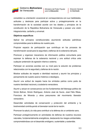 Gobierno Bolivariano
de Venezuela
Ministerio del Poder Popular
para la Educación
Dirección General
de Currículo
consoliden su orientación vocacional en correspondencia con sus habilidades,
actitudes y destrezas para participar activa y protagónicamente en la
transformación de la sociedad acorde con los ideales y principios de la
constitución de la República Bolivariana de Venezuela y poseer una visión
integracionista, caribeña y universal.
Objetivos específicos
Aplicar los principios constitucionales asumiendo actitudes patrióticas
comprometidas para la defensa de nuestro país.
Propiciar espacio de participación que contribuya en los procesos de
transformación social para la seguridad y defensa de la soberanía del país.
Promover y organizar mecanismo de información pública comunitaria para
expresar la defensa de la soberanía nacional y una actitud crítica ante
cualquier pretensión de agresión interna o externa.
Participar en acciones acordes con su nivel para la solución de problemas
relacionados con la seguridad y defensa de la nación.
Mostrar actitudes de respeto e identidad nacional y asumir los principios y
pensamiento de nuestro acervo histórico e ideológico.
Asumir una actitud de respeto hacia los símbolos patrios como parte de
nuestra identidad nacional y ciudadanía venezolana.
Asumir y actuar en consecuencia con los fundamentos del liderazgo político de
Simón Bolívar, Simón Rodríguez, Antonio José de Sucre, José Félix Ribas,
Francisco de Miranda y otros precursores del movimiento liberador
venezolano.
Desarrollar actividades de conservación y protección del ambiente y la
biodiversidad contribuyendo al bienestar social de la nación.
Promover la salud y la vida para contribuir a la defensa de un ambiente sano.
Participar protagónicamente en actividades de defensa de nuestros recursos
naturales, fundamentalmente energéticos, destacando los riesgos ambientales,
comprometiéndose con el desarrollo endógeno, sustentable y sostenible.
523
 