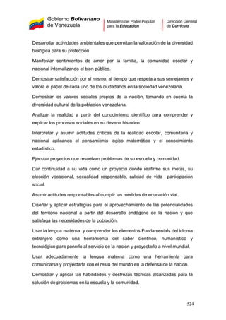 Gobierno Bolivariano
de Venezuela
Ministerio del Poder Popular
para la Educación
Dirección General
de Currículo
Desarrollar actividades ambientales que permitan la valoración de la diversidad
biológica para su protección.
Manifestar sentimientos de amor por la familia, la comunidad escolar y
nacional internalizando el bien público.
Demostrar satisfacción por sí mismo, al tiempo que respeta a sus semejantes y
valora el papel de cada uno de los ciudadanos en la sociedad venezolana.
Demostrar los valores sociales propios de la nación, tomando en cuenta la
diversidad cultural de la población venezolana.
Analizar la realidad a partir del conocimiento científico para comprender y
explicar los procesos sociales en su devenir histórico.
Interpretar y asumir actitudes críticas de la realidad escolar, comunitaria y
nacional aplicando el pensamiento lógico matemático y el conocimiento
estadístico.
Ejecutar proyectos que resuelvan problemas de su escuela y comunidad.
Dar continuidad a su vida como un proyecto donde reafirme sus metas, su
elección vocacional, sexualidad responsable, calidad de vida participación
social.
Asumir actitudes responsables al cumplir las medidas de educación vial.
Diseñar y aplicar estrategias para el aprovechamiento de las potencialidades
del territorio nacional a partir del desarrollo endógeno de la nación y que
satisfaga las necesidades de la población.
Usar la lengua materna y comprender los elementos Fundamentals del idioma
extranjero como una herramienta del saber científico, humanístico y
tecnológico para ponerlo al servicio de la nación y proyectarlo a nivel mundial.
Usar adecuadamente la lengua materna como una herramienta para
comunicarse y proyectarla con el resto del mundo en la defensa de la nación.
Demostrar y aplicar las habilidades y destrezas técnicas alcanzadas para la
solución de problemas en la escuela y la comunidad.
524
 