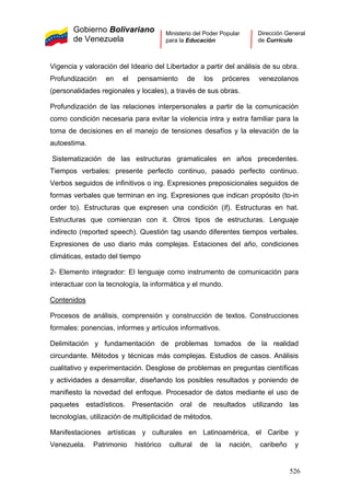 Gobierno Bolivariano
de Venezuela
Ministerio del Poder Popular
para la Educación
Dirección General
de Currículo
Vigencia y valoración del Ideario del Libertador a partir del análisis de su obra.
Profundización en el pensamiento de los próceres venezolanos
(personalidades regionales y locales), a través de sus obras.
Profundización de las relaciones interpersonales a partir de la comunicación
como condición necesaria para evitar la violencia intra y extra familiar para la
toma de decisiones en el manejo de tensiones desafíos y la elevación de la
autoestima.
Sistematización de las estructuras gramaticales en años precedentes.
Tiempos verbales: presente perfecto continuo, pasado perfecto continuo.
Verbos seguidos de infinitivos o ing. Expresiones preposicionales seguidos de
formas verbales que terminan en ing. Expresiones que indican propósito (to-in
order to). Estructuras que expresen una condición (if). Estructuras en hat.
Estructuras que comienzan con it. Otros tipos de estructuras. Lenguaje
indirecto (reported speech). Questión tag usando diferentes tiempos verbales.
Expresiones de uso diario más complejas. Estaciones del año, condiciones
climáticas, estado del tiempo
2- Elemento integrador: El lenguaje como instrumento de comunicación para
interactuar con la tecnología, la informática y el mundo.
Contenidos
Procesos de análisis, comprensión y construcción de textos. Construcciones
formales: ponencias, informes y artículos informativos.
Delimitación y fundamentación de problemas tomados de la realidad
circundante. Métodos y técnicas más complejas. Estudios de casos. Análisis
cualitativo y experimentación. Desglose de problemas en preguntas científicas
y actividades a desarrollar, diseñando los posibles resultados y poniendo de
manifiesto la novedad del enfoque. Procesador de datos mediante el uso de
paquetes estadísticos. Presentación oral de resultados utilizando las
tecnologías, utilización de multiplicidad de métodos.
Manifestaciones artísticas y culturales en Latinoamérica, el Caribe y
Venezuela. Patrimonio histórico cultural de la nación, caribeño y
526
 
