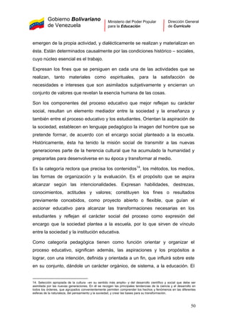Gobierno Bolivariano
de Venezuela
Ministerio del Poder Popular
para la Educación
Dirección General
de Currículo
emergen de la propia actividad, y dialécticamente se realizan y materializan en
ésta. Están determinados causalmente por las condiciones histórico – sociales,
cuyo núcleo esencial es el trabajo.
Expresan los fines que se persiguen en cada una de las actividades que se
realizan, tanto materiales como espirituales, para la satisfacción de
necesidades e intereses que son asimilados subjetivamente y encierran un
conjunto de valores que revelan la esencia humana de las cosas.
Son los componentes del proceso educativo que mejor reflejan su carácter
social, resultan un elemento mediador entre la sociedad y la enseñanza y
también entre el proceso educativo y los estudiantes. Orientan la aspiración de
la sociedad, establecen en lenguaje pedagógico la imagen del hombre que se
pretende formar, de acuerdo con el encargo social planteado a la escuela.
Históricamente, ésta ha tenido la misión social de transmitir a las nuevas
generaciones parte de la herencia cultural que ha acumulado la humanidad y
prepararlas para desenvolverse en su época y transformar al medio.
Es la categoría rectora que precisa los contenidos14
, los métodos, los medios,
las formas de organización y la evaluación. Es el propósito que se aspira
alcanzar según las intencionalidades. Expresan habilidades, destrezas,
conocimientos, actitudes y valores; constituyen los fines o resultados
previamente concebidos, como proyecto abierto o flexible, que guían el
accionar educativo para alcanzar las transformaciones necesarias en los
estudiantes y reflejan el carácter social del proceso como expresión del
encargo que la sociedad plantea a la escuela, por lo que sirven de vínculo
entre la sociedad y la institución educativa.
Como categoría pedagógica tienen como función orientar y organizar el
proceso educativo, significan además, las aspiraciones y los propósitos a
lograr, con una intención, definida y orientada a un fin, que influirá sobre este
en su conjunto, dándole un carácter orgánico, de sistema, a la educación. El
14. Selección apropiada de la cultura –en su sentido más amplio- y del desarrollo científico y social que debe ser
asimilada por las nuevas generaciones. En él se recogen las principales tendencias de la ciencia y el desarrollo en
todos los órdenes, que agrupados convenientemente permiten comprender los hechos y fenómenos en las diferentes
esferas de la naturaleza, del pensamiento y la sociedad, y crear las bases para su transformación.
50
 