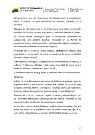 Gobierno Bolivariano
de Venezuela
Ministerio del Poder Popular
para la Educación
Dirección General
de Currículo
latinoamericano. Uso de herramientas tecnológicas para el conocimiento,
diseño y creación de otras manifestaciones artísticas, culturales en la
actualidad.
Búsqueda de información a través de la tecnología para realzar la educación
en valores, la identidad nacional, la soberanía y defensa integral de la nación.
Uso de los medios tecnológicos para la participación comunitaria del
ciudadano(a) como derecho colectivo. Implicación en las formas de
organización para el trabajo comunitario y el desarrollo endógeno sustentable,
utilizando adecuadamente los medios tecnológicos.
Producción oral y escrita de cartas, diálogos, descripciones, tarjetas entre
otras. Lectura y comprensión de textos y expresiones de mayor complejidad
(idioma extranjero –técnico).
La transferencia tecnológica, su importancia. La industrialización, la ciencia y el
ambiente. Producciones blandas y más limpias. Necesidad de ahorro para el
desarrollo endógeno sustentable. Impacto social.
3- Elemento integrador. El lenguaje en el desarrollo histórico de la humanidad.
Contenidos
Análisis de obras literarias representativas de la literatura universal desde su
surgimiento hasta la primera mitad del siglo XIX. Análisis de textos de otras
tipologías (científico, técnico, tecnológico). Recursos expresivos: hipérbaton,
hipérbole, anáfora. Composiciones literarias (verso y prosa). Redacción.
Sistematización de los contenidos ortográficos, la ortografía etimológica. Uso
de diccionario etimológico. Sistematización del análisis sintáctico de las
oraciones simples, clasificación de oraciones compuestas.
Apreciación y disfrute de las diferentes manifestaciones culturales y del arte
(desde los inicios de la humanidad hasta la primera mitad del siglo XIX).
Expresiones culturales históricas propias de la localidad, la región y el país.
527
 