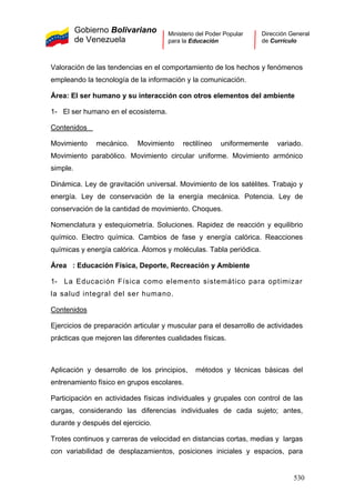 Gobierno Bolivariano
de Venezuela
Ministerio del Poder Popular
para la Educación
Dirección General
de Currículo
Valoración de las tendencias en el comportamiento de los hechos y fenómenos
empleando la tecnología de la información y la comunicación.
Área: El ser humano y su interacción con otros elementos del ambiente
1- El ser humano en el ecosistema.
Contenidos
Movimiento mecánico. Movimiento rectilíneo uniformemente variado.
Movimiento parabólico. Movimiento circular uniforme. Movimiento armónico
simple.
Dinámica. Ley de gravitación universal. Movimiento de los satélites. Trabajo y
energía. Ley de conservación de la energía mecánica. Potencia. Ley de
conservación de la cantidad de movimiento. Choques.
Nomenclatura y estequiometría. Soluciones. Rapidez de reacción y equilibrio
químico. Electro química. Cambios de fase y energía calórica. Reacciones
químicas y energía calórica. Átomos y moléculas. Tabla periódica.
Área : Educación Física, Deporte, Recreación y Ambiente
1- La Educación Física como elemento sistemático para optimizar
la salud integral del ser humano.
Contenidos
Ejercicios de preparación articular y muscular para el desarrollo de actividades
prácticas que mejoren las diferentes cualidades físicas.
Aplicación y desarrollo de los principios, métodos y técnicas básicas del
entrenamiento físico en grupos escolares.
Participación en actividades físicas individuales y grupales con control de las
cargas, considerando las diferencias individuales de cada sujeto; antes,
durante y después del ejercicio.
Trotes continuos y carreras de velocidad en distancias cortas, medias y largas
con variabilidad de desplazamientos, posiciones iniciales y espacios, para
530
 