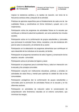 Gobierno Bolivariano
de Venezuela
Ministerio del Poder Popular
para la Educación
Dirección General
de Currículo
mejorar la resistencia aeróbica y la rapidez de reacción, con toma de la
frecuencia cardiaca antes y después de la actividad.
Prácticas de ejercicios específicos para el fortalecimiento de cada una de las
cualidades físicas y coordinativas en forma individual y grupal, con o sin
implementos.
Participación activa de programas de actividades físicas en la escuela que
contribuyan a reforzar la salud de la población, así como estrechar los vínculos
sociales.
Participación activa en la conformación de grupos estudiantiles y comunales
que promuevan la actividad física, lúdica, recreativa y de otra tendencia afín
para la salud, la educación y el ambiente de su sector.
Participación en la elaboración de programas alimenticios que contribuyan al
sano desarrollo de los individuos en la escuela y la familia.
Participación en programas recreativos de salud, higiene y conservación de los
espacios escuela - comunidad.
Participación activa en jornadas de higiene y salud.
Participación en programas para la actividad física y salud en interacción con
la escuela y los consejos comunales.
Participación conjunta con instituciones educativas, públicas y privadas en
actividades de salud física y mental para optimizar la calidad de vida en las
comunidades.
Participación protagónica den la conformación de grupos estudiantiles y
comunales para la promoción de actividades físicas en la escuela y en los
diferentes sectores.
Participación en actividades de inducción sobre la concienciación de
autoprotección ante fenómenos naturales en el entorno comunitario, que
minimicen los riesgos.
531
 