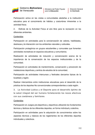 Gobierno Bolivariano
de Venezuela
Ministerio del Poder Popular
para la Educación
Dirección General
de Currículo
Participación activa en las visitas a comunidades aledañas a la institución
educativa para el conocimiento de hábitos y costumbres inherentes a la
actividad física.
2. Disfrute de la Actividad Física al aire libre para la recreación en los
diferentes ambientes.
Contenidos
3. La Actividad Lúdica y el Deporte para el desarrollo óptimo de
la salud integral del ser humano fortaleciendo los nexos afectivos
con sus coetáneos y familiares
Contenidos
Participación en actividades para la concienciación de valores, habilidades,
destrezas y la interacción con los ambientes naturales y culturales.
Participación protagónica en grupos estudiantiles y comunales que fomenten
actividades recreativas en espacios educativos y comunitarios.
Realización de actividades de inducción y concienciación acerca de la
importancia de la conservación de los espacios institucionales y de la
comunidad.
Participación en actividades de mantenimiento, conservación y prevención de
instalaciones deportivas y centros de estudios de la comunidad.
Participación de actividades intercursos y festivales danzarios típicas de la
localidad y región.
Realizar intercambios entre instituciones educativas para el desarrollo de la
práctica de los deportes No convencionales correspondientes a cada región.
Participación en Juegos pre-deportivos y deportivos utilizando los fundamentos
técnicos y tácticos de los diferentes deportes, en forma individual y colectiva.
Participación en actividades para la adquisición de conocimientos sobre los
aspectos técnicos y básicos de los reglamentos de los diferentes deportes
individuales y colectivos.
532
 