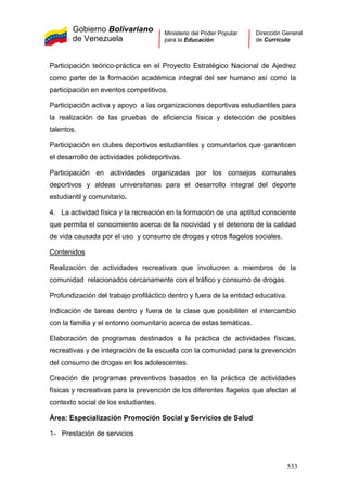 Gobierno Bolivariano
de Venezuela
Ministerio del Poder Popular
para la Educación
Dirección General
de Currículo
Participación teórico-práctica en el Proyecto Estratégico Nacional de Ajedrez
como parte de la formación académica integral del ser humano así como la
participación en eventos competitivos.
Participación activa y apoyo a las organizaciones deportivas estudiantiles para
la realización de las pruebas de eficiencia física y detección de posibles
talentos.
Participación en clubes deportivos estudiantiles y comunitarios que garanticen
el desarrollo de actividades polideportivas.
Participación en actividades organizadas por los consejos comunales
deportivos y aldeas universitarias para el desarrollo integral del deporte
estudiantil y comunitario.
4. La actividad física y la recreación en la formación de una aptitud consciente
que permita el conocimiento acerca de la nocividad y el deterioro de la calidad
de vida causada por el uso y consumo de drogas y otros flagelos sociales.
Contenidos
1- Prestación de servicios
Realización de actividades recreativas que involucren a miembros de la
comunidad relacionados cercanamente con el tráfico y consumo de drogas.
Profundización del trabajo profiláctico dentro y fuera de la entidad educativa.
Indicación de tareas dentro y fuera de la clase que posibiliten el intercambio
con la familia y el entorno comunitario acerca de estas temáticas.
Elaboración de programas destinados a la práctica de actividades físicas,
recreativas y de integración de la escuela con la comunidad para la prevención
del consumo de drogas en los adolescentes.
Creación de programas preventivos basados en la práctica de actividades
físicas y recreativas para la prevención de los diferentes flagelos que afectan al
contexto social de los estudiantes.
Área: Especialización Promoción Social y Servicios de Salud
533
 