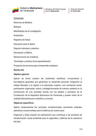 Gobierno Bolivariano
de Venezuela
Ministerio del Poder Popular
para la Educación
Dirección General
de Currículo
Contenidos
Nociones de Bioética.
Biología.
Metodología de la investigación.
Estadística.
Registros de Salud.
Educación para la Salud.
Deporte individual y colectivo.
Recreación y folklore.
Mantenimiento de cristalería.
Tecnología y práctica de la especialización.
Proyectos de servicios para el desarrollo endógeno
Quinto año
Objetivo general
Aplicar de forma creativa los contenidos científicos, humanísticos y
tecnológicos generales que garanticen su desarrollo personal, integración al
trabajo liberador y el ingreso a la educación superior, con conciencia social;
participando organizada, activa y protagónicamente de manera solidaria en la
construcción de una sociedad acorde con los ideales y principios de la
Constitución de la República Bolivariana de Venezuela y poseer visión de la
realidad latinoamericana caribeña y universal.
Objetivos específicos
Aplicar creativamente los principios constitucionales asumiendo actitudes
patrióticas comprometidas para la defensa de nuestro país.
Organizar y dirigir espacio de participación que contribuya a los procesos de
transformación social ambiental para la seguridad y defensa de la soberanía
del país.
534
 