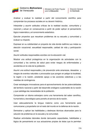 Gobierno Bolivariano
de Venezuela
Ministerio del Poder Popular
para la Educación
Dirección General
de Currículo
Analizar y evaluar la realidad a partir del conocimiento científico para
comprender los procesos sociales en su devenir histórico.
Interpretar y asumir actitudes críticas de la realidad escolar, comunitaria y
nacional y actuar en consecuencia a partir de poder aplicar el pensamiento
lógico matemático y el conocimiento estadístico.
Ejecutar proyectos que resuelvan problemas de su escuela y comunidad y
evaluar su impacto.
Expresar en su cotidianidad un proyecto de vida donde reafirme sus metas su
elección vocacional, sexualidad responsable, calidad de vida y participación
social.
Asumir actitudes responsables acordes con la educación vial.
Mostrar una actitud protagónica en la organización de actividades con la
comunidad y los centros de salud para evitar riesgos de enfermedades y
accidentes en la vida de la población.
Asumir una actitud responsable y de prevención ante amenazas, desastres y
riesgos de eventos naturales o provocados que pongan en peligro la localidad,
la región o la nación, prestando apoyo a las acciones colectivas y a las
medidas de contingencia.
Crear estrategias innovadoras para el aprovechamiento de las potencialidades
del territorio nacional a partir del desarrollo endógeno sustentable de la nación
y que satisfaga las necesidades de la población.
Comprender un idioma extranjero como una herramienta del saber científico,
humanístico y tecnológico para ponerlo al servicio de la nación.
Usar adecuadamente la lengua materna como una herramienta para
comunicarse y proyectarla con el resto del mundo en la defensa de la nación.
Demostrar y aplicar las habilidades y destrezas técnicas alcanzadas para la
solución de problemas en la escuela y la comunidad.
Realizar actividades laborales donde demuestre capacidades, habilidades y
lógica de pensamiento en sus actuaciones propias de éstas que le permitan
536
 