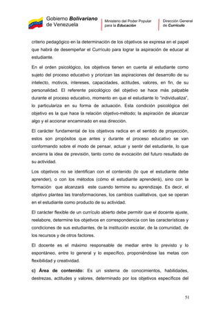 Gobierno Bolivariano
de Venezuela
Ministerio del Poder Popular
para la Educación
Dirección General
de Currículo
criterio pedagógico en la determinación de los objetivos se expresa en el papel
que habrá de desempeñar el Currículo para lograr la aspiración de educar al
estudiante.
En el orden psicológico, los objetivos tienen en cuenta al estudiante como
sujeto del proceso educativo y priorizan las aspiraciones del desarrollo de su
intelecto, motivos, intereses, capacidades, actitudes, valores, en fin, de su
personalidad. El referente psicológico del objetivo se hace más palpable
durante el proceso educativo, momento en que el estudiante lo “individualiza”,
lo particulariza en su forma de actuación. Esta condición psicológica del
objetivo es la que hace la relación objetivo-método; la aspiración de alcanzar
algo y el accionar encaminado en esa dirección.
El carácter fundamental de los objetivos radica en el sentido de proyección,
estos son propósitos que antes y durante el proceso educativo se van
conformando sobre el modo de pensar, actuar y sentir del estudiante, lo que
encierra la idea de previsión, tanto como de evocación del futuro resultado de
su actividad.
Los objetivos no se identifican con el contenido (lo que el estudiante debe
aprender), o con los métodos (cómo el estudiante aprenderá), sino con la
formación que alcanzará este cuando termine su aprendizaje. Es decir, el
objetivo plantea las transformaciones, los cambios cualitativos, que se operan
en el estudiante como producto de su actividad.
El carácter flexible de un currículo abierto debe permitir que el docente ajuste,
reelabore, determine los objetivos en correspondencia con las características y
condiciones de sus estudiantes, de la institución escolar, de la comunidad, de
los recursos y de otros factores.
El docente es el máximo responsable de mediar entre lo previsto y lo
espontáneo, entre lo general y lo específico, proponiéndose las metas con
flexibilidad y creatividad.
c) Área de contenido: Es un sistema de conocimientos, habilidades,
destrezas, actitudes y valores, determinado por los objetivos específicos del
51
 