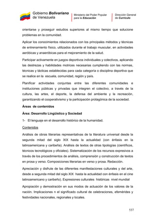 Gobierno Bolivariano
de Venezuela
Ministerio del Poder Popular
para la Educación
Dirección General
de Currículo
orientarse y proseguir estudios superiores al mismo tiempo que solucione
problemas en la comunidad.
Aplicar los conocimientos relacionados con los principales métodos y técnicas
de entrenamiento físico, utilizados durante el trabajo muscular, en actividades
aeróbicas y anaeróbicas para el mejoramiento de la salud.
Participar activamente en juegos deportivos individuales y colectivos, aplicando
las destrezas y habilidades motrices necesarias cumpliendo con las normas,
técnicas y tácticas establecidas para cada categoría o disciplina deportiva que
se realice en la escuela, comunidad, región y país.
Planificar actividades conjuntas entre las diferentes comunidades e
instituciones públicas y privadas que integren el colectivo, a través de la
cultura, las artes, el deporte, la defensa del ambiente y la recreación,
garantizando el cooperativismo y la participación protagónica de la sociedad.
Áreas de contenidos
Área: Desarrollo Lingüístico y Sociedad
1- El lenguaje en el desarrollo histórico de la humanidad.
Contenidos
Análisis de obras literarias representativas de la literatura universal desde la
segunda mitad del siglo XIX hasta la actualidad (con énfasis en la
latinoamericana y caribeña). Análisis de textos de otras tipologías (científicos,
técnicos tecnológicos y oficiales). Sistematización de los recursos expresivos a
través de los procedimientos de análisis, comprensión y construcción de textos
en prosa y verso. Composiciones literarias en verso y prosa. Redacción.
Apreciación y disfrute de las diferentes manifestaciones culturales y del arte,
desde a segunda mitad del siglo XIX hasta la actualidad con énfasis en el cine
latinoamericano y caribeño). Expresiones culturales históricas nivel mundial
Apropiación y demostración en sus modos de actuación de los valores de la
nación. Implicaciones n el significado cultural de celebraciones, efemérides y
festividades nacionales, regionales y locales.
537
 