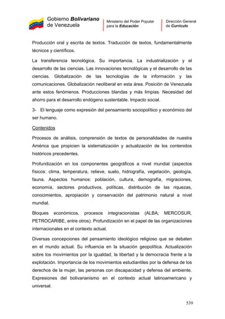 Gobierno Bolivariano
de Venezuela
Ministerio del Poder Popular
para la Educación
Dirección General
de Currículo
Producción oral y escrita de textos. Traducción de textos, fundamentalmente
técnicos y científicos.
La transferencia tecnológica. Su importancia. La industrialización y el
desarrollo de las ciencias. Las innovaciones tecnológicas y el desarrollo de las
ciencias. Globalización de las tecnologías de la información y las
comunicaciones. Globalización neoliberal en esta área. Posición de Venezuela
ante estos fenómenos. Producciones blandas y más limpias. Necesidad del
ahorro para el desarrollo endógeno sustentable. Impacto social.
3- El lenguaje como expresión del pensamiento sociopolítico y económico del
ser humano.
Contenidos
Diversas concepciones del pensamiento ideológico religioso que se debaten
en el mundo actual. Su influencia en la situación geopolítica. Actualización
sobre los movimientos por la igualdad, la libertad y la democracia frente a la
explotación. Importancia de los movimientos estudiantiles por la defensa de los
derechos de la mujer, las personas con discapacidad y defensa del ambiente.
Expresiones del bolivarianismo en el contexto actual latinoamericano y
universal.
Procesos de análisis, comprensión de textos de personalidades de nuestra
América que propicien la sistematización y actualización de los contenidos
históricos precedentes.
Profundización en los componentes geográficos a nivel mundial (aspectos
físicos: clima, temperatura, relieve, suelo, hidrografía, vegetación, geología,
fauna. Aspectos humanos: población, cultura, demografía, migraciones,
economía, sectores productivos, políticas, distribución de las riquezas,
conocimientos, apropiación y conservación del patrimonio natural a nivel
mundial.
Bloques económicos, procesos integracionistas (ALBA; MERCOSUR,
PETROCARIBE, entre otros). Profundización en el papel de las organizaciones
internacionales en el contexto actual.
539
 