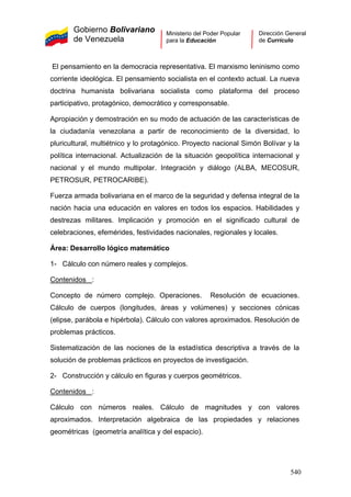 Gobierno Bolivariano
de Venezuela
Ministerio del Poder Popular
para la Educación
Dirección General
de Currículo
El pensamiento en la democracia representativa. El marxismo leninismo como
corriente ideológica. El pensamiento socialista en el contexto actual. La nueva
doctrina humanista bolivariana socialista como plataforma del proceso
participativo, protagónico, democrático y corresponsable.
Apropiación y demostración en su modo de actuación de las características de
la ciudadanía venezolana a partir de reconocimiento de la diversidad, lo
pluricultural, multiétnico y lo protagónico. Proyecto nacional Simón Bolívar y la
política internacional. Actualización de la situación geopolítica internacional y
nacional y el mundo multipolar. Integración y diálogo (ALBA, MECOSUR,
PETROSUR, PETROCARIBE).
1- Cálculo con número reales y complejos.
Contenidos
Fuerza armada bolivariana en el marco de la seguridad y defensa integral de la
nación hacia una educación en valores en todos los espacios. Habilidades y
destrezas militares. Implicación y promoción en el significado cultural de
celebraciones, efemérides, festividades nacionales, regionales y locales.
Área: Desarrollo lógico matemático
:
2- Construcción y cálculo en figuras y cuerpos geométricos.
Contenidos
Concepto de número complejo. Operaciones. Resolución de ecuaciones.
Cálculo de cuerpos (longitudes, áreas y volúmenes) y secciones cónicas
(elipse, parábola e hipérbola). Cálculo con valores aproximados. Resolución de
problemas prácticos.
Sistematización de las nociones de la estadística descriptiva a través de la
solución de problemas prácticos en proyectos de investigación.
:
Cálculo con números reales. Cálculo de magnitudes y con valores
aproximados. Interpretación algebraica de las propiedades y relaciones
geométricas (geometría analítica y del espacio).
540
 