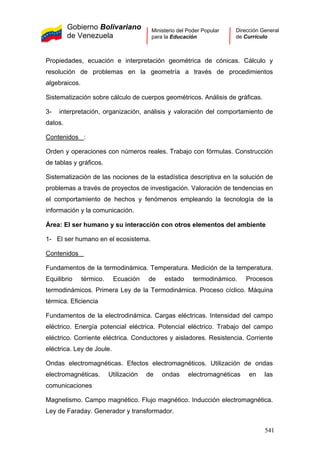 Gobierno Bolivariano
de Venezuela
Ministerio del Poder Popular
para la Educación
Dirección General
de Currículo
Propiedades, ecuación e interpretación geométrica de cónicas. Cálculo y
resolución de problemas en la geometría a través de procedimientos
algebraicos.
Sistematización sobre cálculo de cuerpos geométricos. Análisis de gráficas.
3- interpretación, organización, análisis y valoración del comportamiento de
datos.
Contenidos :
1- El ser humano en el ecosistema.
Contenidos
Orden y operaciones con números reales. Trabajo con fórmulas. Construcción
de tablas y gráficos.
Sistematización de las nociones de la estadística descriptiva en la solución de
problemas a través de proyectos de investigación. Valoración de tendencias en
el comportamiento de hechos y fenómenos empleando la tecnología de la
información y la comunicación.
Área: El ser humano y su interacción con otros elementos del ambiente
Fundamentos de la termodinámica. Temperatura. Medición de la temperatura.
Equilibrio térmico. Ecuación de estado termodinámico. Procesos
termodinámicos. Primera Ley de la Termodinámica. Proceso cíclico. Máquina
térmica. Eficiencia
Fundamentos de la electrodinámica. Cargas eléctricas. Intensidad del campo
eléctrico. Energía potencial eléctrica. Potencial eléctrico. Trabajo del campo
eléctrico. Corriente eléctrica. Conductores y aisladores. Resistencia. Corriente
eléctrica. Ley de Joule.
Ondas electromagnéticas. Efectos electromagnéticos. Utilización de ondas
electromagnéticas. Utilización de ondas electromagnéticas en las
comunicaciones
Magnetismo. Campo magnético. Flujo magnético. Inducción electromagnética.
Ley de Faraday. Generador y transformador.
541
 